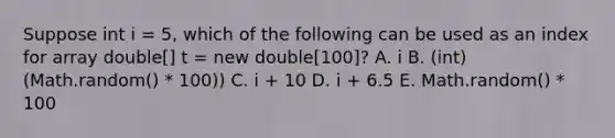 Suppose int i = 5, which of the following can be used as an index for array double[] t = new double[100]? A. i B. (int)(Math.random() * 100)) C. i + 10 D. i + 6.5 E. Math.random() * 100