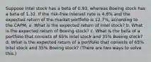 Suppose Intel stock has a beta of 0.93​, whereas Boeing stock has a beta of 1.32. If the​ risk-free interest rate is 4.8% and the expected return of the market portfolio is 12.7%​, according to the​ CAPM, a. What is the expected return of Intel​ stock? b. What is the expected return of Boeing​ stock? c. What is the beta of a portfolio that consists of 65% Intel stock and 35% Boeing​ stock? d. What is the expected return of a portfolio that consists of 65% Intel stock and 35% Boeing​ stock? (There are two ways to solve​ this.)