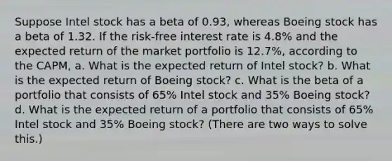 Suppose Intel stock has a beta of 0.93​, whereas Boeing stock has a beta of 1.32. If the​ risk-free interest rate is 4.8% and the expected return of the market portfolio is 12.7%​, according to the​ CAPM, a. What is the expected return of Intel​ stock? b. What is the expected return of Boeing​ stock? c. What is the beta of a portfolio that consists of 65% Intel stock and 35% Boeing​ stock? d. What is the expected return of a portfolio that consists of 65% Intel stock and 35% Boeing​ stock? (There are two ways to solve​ this.)