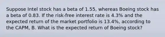 Suppose Intel stock has a beta of 1.55​, whereas Boeing stock has a beta of 0.83. If the​ risk-free interest rate is 4.3% and the expected return of the market portfolio is 13.4%​, according to the​ CAPM, B. What is the expected return of Boeing​ stock?