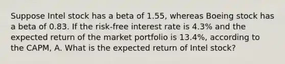 Suppose Intel stock has a beta of 1.55​, whereas Boeing stock has a beta of 0.83. If the​ risk-free interest rate is 4.3% and the expected return of the market portfolio is 13.4%​, according to the​ CAPM, A. What is the expected return of Intel​ stock?