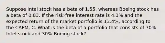 Suppose Intel stock has a beta of 1.55​, whereas Boeing stock has a beta of 0.83. If the​ risk-free interest rate is 4.3% and the expected return of the market portfolio is 13.4%​, according to the​ CAPM, C. What is the beta of a portfolio that consists of 70% Intel stock and 30% Boeing​ stock?