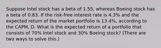 Suppose Intel stock has a beta of 1.55​, whereas Boeing stock has a beta of 0.83. If the​ risk-free interest rate is 4.3% and the expected return of the market portfolio is 13.4%​, according to the​ CAPM, D. What is the expected return of a portfolio that consists of 70% Intel stock and 30% Boeing​ stock? (There are two ways to solve​ this.)