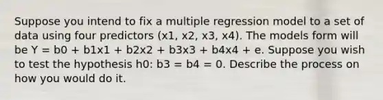 Suppose you intend to fix a multiple regression model to a set of data using four predictors (x1, x2, x3, x4). The models form will be Y = b0 + b1x1 + b2x2 + b3x3 + b4x4 + e. Suppose you wish to test the hypothesis h0: b3 = b4 = 0. Describe the process on how you would do it.