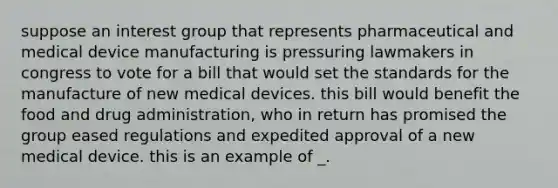 suppose an interest group that represents pharmaceutical and medical device manufacturing is pressuring lawmakers in congress to vote for a bill that would set the standards for the manufacture of new medical devices. this bill would benefit the food and drug administration, who in return has promised the group eased regulations and expedited approval of a new medical device. this is an example of _.