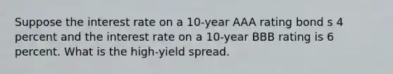 Suppose the interest rate on a 10-year AAA rating bond s 4 percent and the interest rate on a 10-year BBB rating is 6 percent. What is the high-yield spread.