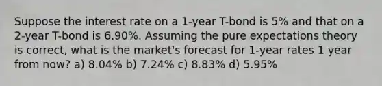 Suppose the interest rate on a 1-year T-bond is 5% and that on a 2-year T-bond is 6.90%. Assuming the pure expectations theory is correct, what is the market's forecast for 1-year rates 1 year from now? a) 8.04% b) 7.24% c) 8.83% d) 5.95%