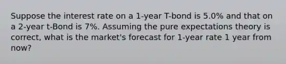 Suppose the interest rate on a 1-year T-bond is 5.0% and that on a 2-year t-Bond is 7%. Assuming the pure expectations theory is correct, what is the market's forecast for 1-year rate 1 year from now?