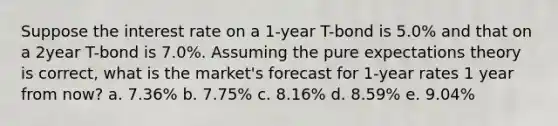 Suppose the interest rate on a 1-year T-bond is 5.0% and that on a 2year T-bond is 7.0%. Assuming the pure expectations theory is correct, what is the market's forecast for 1-year rates 1 year from now? a. 7.36% b. 7.75% c. 8.16% d. 8.59% e. 9.04%