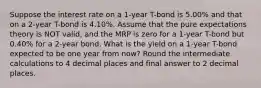 Suppose the interest rate on a 1-year T-bond is 5.00% and that on a 2-year T-bond is 4.10%. Assume that the pure expectations theory is NOT valid, and the MRP is zero for a 1-year T-bond but 0.40% for a 2-year bond. What is the yield on a 1-year T-bond expected to be one year from now? Round the intermediate calculations to 4 decimal places and final answer to 2 decimal places.