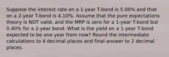 Suppose the interest rate on a 1-year T-bond is 5.00% and that on a 2-year T-bond is 4.10%. Assume that the pure expectations theory is NOT valid, and the MRP is zero for a 1-year T-bond but 0.40% for a 2-year bond. What is the yield on a 1-year T-bond expected to be one year from now? Round the intermediate calculations to 4 decimal places and final answer to 2 decimal places.