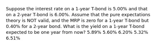 Suppose the interest rate on a 1-year T-bond is 5.00% and that on a 2-year T-bond is 6.00%. Assume that the pure expectations theory is NOT valid, and the MRP is zero for a 1-year T-bond but 0.40% for a 2-year bond. What is the yield on a 1-year T-bond expected to be one year from now? 5.89% 5.60% 6.20% 5.32% 6.51%