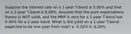 Suppose the interest rate on a 1-year T-bond is 5.00% and that on a 2-year T-bond is 6.00%. Assume that the pure expectations theory is NOT valid, and the MRP is zero for a 1-year T-bond but 0.40% for a 2-year bond. What is the yield on a 1-year T-bond expected to be one year from now? a. 5.32% b. 6.20%