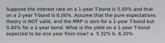 Suppose the interest rate on a 1-year T-bond is 5.00% and that on a 2-year T-bond is 6.00%. Assume that the pure expectations theory is NOT valid, and the MRP is zero for a 1-year T-bond but 0.40% for a 2-year bond. What is the yield on a 1-year T-bond expected to be one year from now? a. 5.32% b. 6.20%