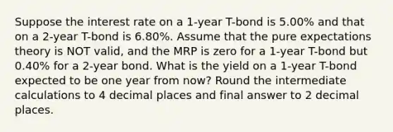 Suppose the interest rate on a 1-year T-bond is 5.00% and that on a 2-year T-bond is 6.80%. Assume that the pure expectations theory is NOT valid, and the MRP is zero for a 1-year T-bond but 0.40% for a 2-year bond. What is the yield on a 1-year T-bond expected to be one year from now? Round the intermediate calculations to 4 decimal places and final answer to 2 decimal places.