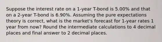 Suppose the interest rate on a 1-year T-bond is 5.00% and that on a 2-year T-bond is 6.90%. Assuming the pure expectations theory is correct, what is the market's forecast for 1-year rates 1 year from now? Round the intermediate calculations to 4 decimal places and final answer to 2 decimal places.