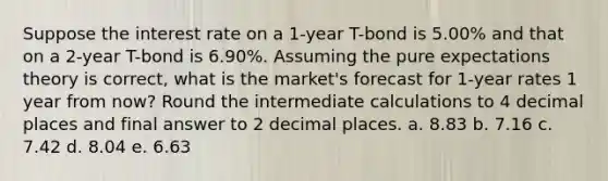 Suppose the interest rate on a 1-year T-bond is 5.00% and that on a 2-year T-bond is 6.90%. Assuming the pure expectations theory is correct, what is the market's forecast for 1-year rates 1 year from now? Round the intermediate calculations to 4 decimal places and final answer to 2 decimal places. a. ​8.83 b. ​7.16 c. ​7.42 d. ​8.04 e. ​6.63