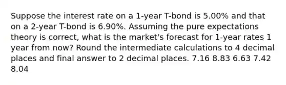 Suppose the interest rate on a 1-year T-bond is 5.00% and that on a 2-year T-bond is 6.90%. Assuming the pure expectations theory is correct, what is the market's forecast for 1-year rates 1 year from now? Round the intermediate calculations to 4 decimal places and final answer to 2 decimal places. ​7.16 ​8.83 ​6.63 ​7.42 ​8.04