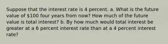 Suppose that the interest rate is 4 percent. a. What is the future value of 100 four years from now? How much of the future value is total interest? b. By how much would total interest be greater at a 6 percent interest rate than at a 4 percent interest rate?