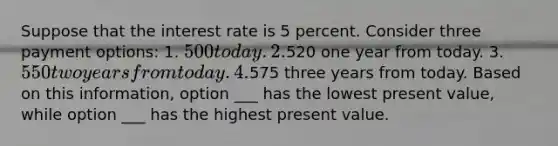 Suppose that the interest rate is 5 percent. Consider three payment options: 1. 500 today. 2.520 one year from today. 3. 550 two years from today. 4.575 three years from today. Based on this information, option ___ has the lowest present value, while option ___ has the highest present value.