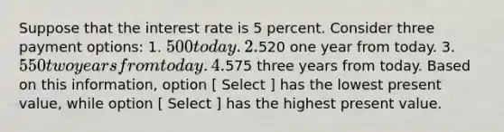 Suppose that the interest rate is 5 percent. Consider three payment options: 1. 500 today. 2.520 one year from today. 3. 550 two years from today. 4.575 three years from today. Based on this information, option [ Select ] has the lowest present value, while option [ Select ] has the highest present value.