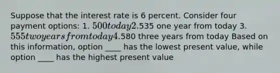 Suppose that the interest rate is 6 percent. Consider four payment options: 1. 500 today 2.535 one year from today 3. 555 two years from today 4.580 three years from today Based on this information, option ____ has the lowest present value, while option ____ has the highest present value