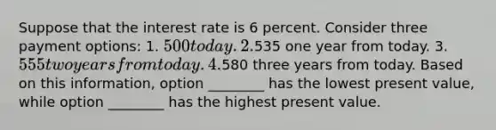 Suppose that the interest rate is 6 percent. Consider three payment options: 1. 500 today. 2.535 one year from today. 3. 555 two years from today. 4.580 three years from today. Based on this information, option ________ has the lowest present value, while option ________ has the highest present value.