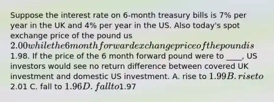 Suppose the interest rate on 6-month treasury bills is 7% per year in the UK and 4% per year in the US. Also today's spot exchange price of the pound us 2.00 while the 6 month forward exchange price of the pound is1.98. If the price of the 6 month forward pound were to ____, US investors would see no return difference between covered UK investment and domestic US investment. A. rise to 1.99 B. rise to2.01 C. fall to 1.96 D. fall to1.97