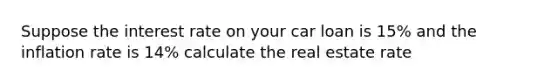 Suppose the interest rate on your car loan is 15% and the inflation rate is 14% calculate the real estate rate