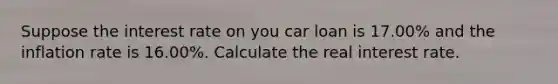 Suppose the interest rate on you car loan is 17.00% and the inflation rate is 16.00%. Calculate the real interest rate.