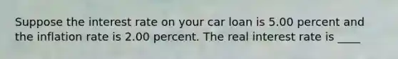 Suppose the interest rate on your car loan is 5.00 percent and the inflation rate is 2.00 percent. The real interest rate is ____