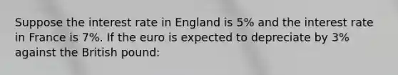 Suppose the interest rate in England is 5% and the interest rate in France is 7%. If the euro is expected to depreciate by 3% against the British pound: