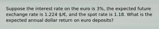 Suppose the interest rate on the euro is 3%, the expected future exchange rate is 1.224 /€, and the spot rate is 1.18. What is the expected annual dollar return on euro deposits?