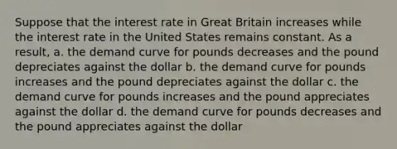 Suppose that the interest rate in Great Britain increases while the interest rate in the United States remains constant. As a result,​ a. ​the demand curve for pounds decreases and the pound depreciates against the dollar b. ​the demand curve for pounds increases and the pound depreciates against the dollar c. ​the demand curve for pounds increases and the pound appreciates against the dollar d. ​the demand curve for pounds decreases and the pound appreciates against the dollar