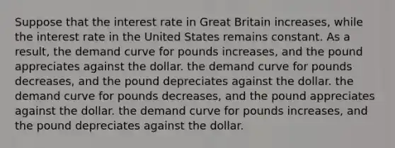 Suppose that the interest rate in Great Britain increases, while the interest rate in the United States remains constant. As a result, the demand curve for pounds increases, and the pound appreciates against the dollar. the demand curve for pounds decreases, and the pound depreciates against the dollar. the demand curve for pounds decreases, and the pound appreciates against the dollar. the demand curve for pounds increases, and the pound depreciates against the dollar.