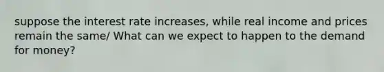 suppose the interest rate increases, while real income and prices remain the same/ What can we expect to happen to the demand for money?