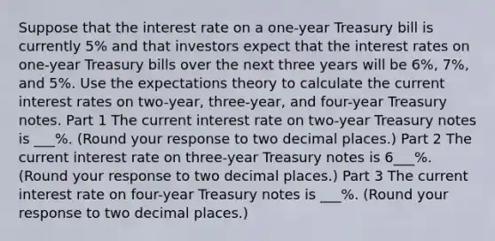 Suppose that the interest rate on a​ one-year Treasury bill is currently 5​% and that investors expect that the interest rates on​ one-year Treasury bills over the next three years will be 6​%, 7​%, and 5​%. Use the expectations theory to calculate the current interest rates on​ two-year, three-year, and​ four-year Treasury notes. Part 1 The current interest rate on​ two-year Treasury notes is ___​%. ​(Round your response to two decimal​ places.) Part 2 The current interest rate on​ three-year Treasury notes is 6___%. ​(Round your response to two decimal​ places.) Part 3 The current interest rate on​ four-year Treasury notes is ___%. ​(Round your response to two decimal​ places.)