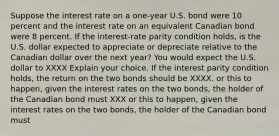 Suppose the interest rate on a one-year U.S. bond were 10 percent and the interest rate on an equivalent Canadian bond were 8 percent. If the interest-rate parity condition holds, is the U.S. dollar expected to appreciate or depreciate relative to the Canadian dollar over the next year? You would expect the U.S. dollar to XXXX Explain your choice. If the interest parity condition holds, the return on the two bonds should be XXXX. or this to happen, given the interest rates on the two bonds, the holder of the Canadian bond must XXX or this to happen, given the interest rates on the two bonds, the holder of the Canadian bond must