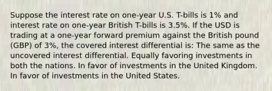 Suppose the interest rate on one-year U.S. T-bills is 1% and interest rate on one-year British T-bills is 3.5%. If the USD is trading at a one-year forward premium against the British pound (GBP) of 3%, the covered interest differential is: The same as the uncovered interest differential. Equally favoring investments in both the nations. In favor of investments in the United Kingdom. In favor of investments in the United States.