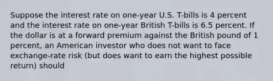 Suppose the interest rate on one-year U.S. T-bills is 4 percent and the interest rate on one-year British T-bills is 6.5 percent. If the dollar is at a forward premium against the British pound of 1 percent, an American investor who does not want to face exchange-rate risk (but does want to earn the highest possible return) should