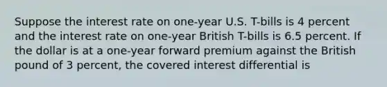 Suppose the interest rate on one-year U.S. T-bills is 4 percent and the interest rate on one-year British T-bills is 6.5 percent. If the dollar is at a one-year forward premium against the British pound of 3 percent, the covered interest differential is