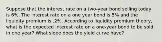 Suppose that the interest rate on a two-year bond selling today is 6%. The interest rate on a one year bond is 5% and the liquidity premium is .2%. According to liquidity premium theory, what is the expected interest rate on a one-year bond to be sold in one year? What slope does the yield curve have?