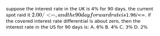 suppose the interest rate in the UK is 4% for 90 days, the current spot raid it 2.00 /<=, and the 90 day forward rate is1.96/<=. if the covered interest rate differential is about zero, then the interest rate in the US for 90 days is: A. 6% B. 4% C. 3% D. 2%