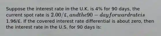 Suppose the interest rate in the U.K. is 4% for 90 days, the current spot rate is 2.00/£, and the 90-day forward rate is1.96/£. If the covered interest rate differential is about zero, then the interest rate in the U.S. for 90 days is: