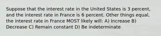 Suppose that the interest rate in the United States is 3 percent, and the interest rate in France is 6 percent. Other things equal, the interest rate in France MOST likely will: A) Increase B) Decrease C) Remain constant D) Be indeterminate