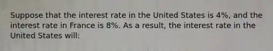 Suppose that the interest rate in the United States is 4%, and the interest rate in France is 8%. As a result, the interest rate in the United States will: