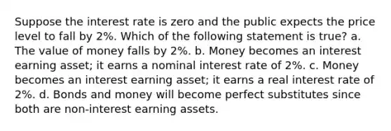 Suppose the interest rate is zero and the public expects the price level to fall by 2%. Which of the following statement is true? a. The value of money falls by 2%. b. Money becomes an interest earning asset; it earns a nominal interest rate of 2%. c. Money becomes an interest earning asset; it earns a real interest rate of 2%. d. Bonds and money will become perfect substitutes since both are non-interest earning assets.