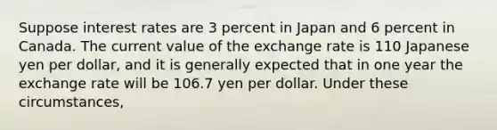 Suppose interest rates are 3 percent in Japan and 6 percent in Canada. The current value of the exchange rate is 110 Japanese yen per dollar, and it is generally expected that in one year the exchange rate will be 106.7 yen per dollar. Under these circumstances,