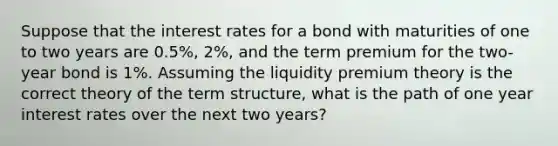 Suppose that the interest rates for a bond with maturities of one to two years are 0.5%, 2%, and the term premium for the two-year bond is 1%. Assuming the liquidity premium theory is the correct theory of the term structure, what is the path of one year interest rates over the next two years?