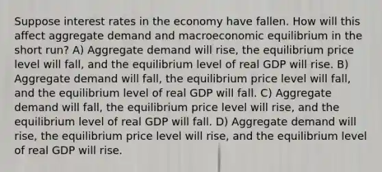 Suppose interest rates in the economy have fallen. How will this affect aggregate demand and macroeconomic equilibrium in the short run? A) Aggregate demand will rise, the equilibrium price level will fall, and the equilibrium level of real GDP will rise. B) Aggregate demand will fall, the equilibrium price level will fall, and the equilibrium level of real GDP will fall. C) Aggregate demand will fall, the equilibrium price level will rise, and the equilibrium level of real GDP will fall. D) Aggregate demand will rise, the equilibrium price level will rise, and the equilibrium level of real GDP will rise.